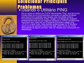 Solucionar Principais 
Problemas ¨Usando o Utilitário PING 
Ela se refere ao utilitário do TCP/IP denominado "Ping", que tem como 
função testar se um host está ativo, enviando um pacote de dados 
para esse host e pedindo uma reposta caso ele esteja online e 
funcionando corretamente. Então, "pingar" o endereço de loopback 
simplesmente testa se sua máquina inicializou o TCP/IP corretamente. 
Para fazer isso, entre em um Prompt de Comando e digite: ping 
127.0.0.1 e tecle Enter. Você também poderá pingar no IP da placa 
assim como de qualquer máquina da rede, assim como por nome 
dependendo de alguns serviços. Vale ser ressalta que o ping pode ser 
desabilitado. 
 