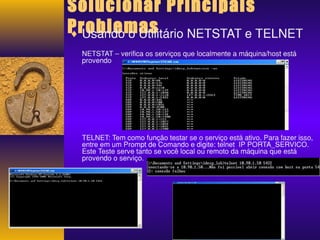 Solucionar Principais 
Problemas ¨ Usando o Utilitário NETSTAT e TELNET 
NETSTAT – verifica os serviços que localmente a máquina/host está 
provendo 
TELNET: Tem como função testar se o serviço está ativo. Para fazer isso, 
entre em um Prompt de Comando e digite: telnet IP PORTA_SERVICO. 
Este Teste serve tanto se você local ou remoto da máquina que está 
provendo o serviço. 
 