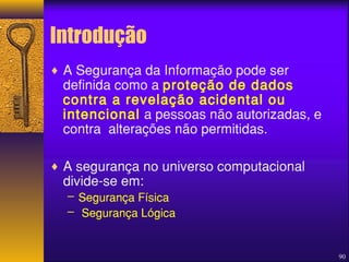 90 
Introdução 
¨ A Segurança da Informação pode ser 
definida como a proteção de dados 
contra a revelação acidental ou 
intencional a pessoas não autorizadas, e 
contra alterações não permitidas. 
¨ A segurança no universo computacional 
divide-se em: 
– Segurança Física 
– Segurança Lógica 
 