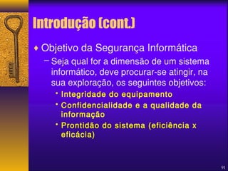 91 
Introdução (cont.) 
¨Objetivo da Segurança Informática 
– Seja qual for a dimensão de um sistema 
informático, deve procurar-se atingir, na 
sua exploração, os seguintes objetivos: 
• Integridade do equipamento 
• Confidencialidade e a qualidade da 
informação 
• Prontidão do sistema (eficiência x 
eficácia) 
 