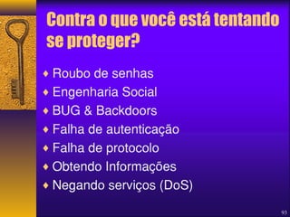 Contra o que você está tentando 
se proteger? 
¨Roubo de senhas 
¨Engenharia Social 
¨BUG & Backdoors 
¨Falha de autenticação 
¨Falha de protocolo 
¨Obtendo Informações 
¨Negando serviços (DoS) 
93 
 