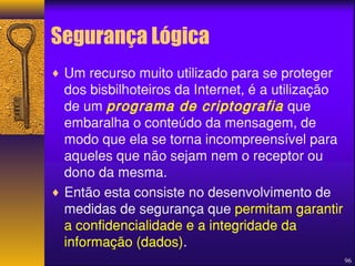 96 
Segurança Lógica 
¨ Um recurso muito utilizado para se proteger 
dos bisbilhoteiros da Internet, é a utilização 
de um programa de criptografia que 
embaralha o conteúdo da mensagem, de 
modo que ela se torna incompreensível para 
aqueles que não sejam nem o receptor ou 
dono da mesma. 
¨ Então esta consiste no desenvolvimento de 
medidas de segurança que permitam garantir 
a confidencialidade e a integridade da 
informação (dados). 
 
