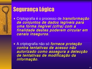 Segurança Lógica 
¨ Criptografia é o processo de transformação 
de conjuntos de dados legíveis para 
uma forma ilegível (cifra) com a 
finalidade destes poderem circular em 
canais inseguros . 
97 
¨ A criptografia não só fornece proteção 
contra tentativas de acesso não 
autorizado como assegura a detecção 
de tentativas de modificação da 
informação . 
 