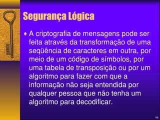 98 
Segurança Lógica 
¨A criptografia de mensagens pode ser 
feita através da transformação de uma 
seqüência de caracteres em outra, por 
meio de um código de símbolos, por 
uma tabela de transposição ou por um 
algoritmo para fazer com que a 
informação não seja entendida por 
qualquer pessoa que não tenha um 
algoritmo para decodificar. 
 