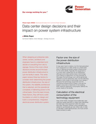 Data center design decisions and their
impact on power system infrastructure
When designing an enterprise data
center, owners, architects and
engineers have to understand and
decide on everything from site to
signage. Some of the most critical
decisions revolve around the best
power distribution infrastructure to
suit the facility’s needs. This white
paper reviews three key factors to
consider when determining the power
distribution infrastructure: the size of
the system, the reliability architecture
that is selected, and the operational
complexity of delivering power to the
critical loads. Once the team knows
these factors, they will have a solid
foundation on which to design and
build a comprehensive, integrated
electrical power distribution system.
Factor one: the size of
the power distribution
infrastructure
It may seem hard to believe, but the heat generated
by IT equipment in a data center is a critical data
point in deﬁning the power system infrastructure
for the entire facility. (Typically this equipment is
in a room with a raised ﬂoor for air distribution,
although some data centers have a technology
room without a raised ﬂoor. For the purposes of
this paper the technology room will be generically
referred to as the raised ﬂoor area, but the following
applies to both styles of technology room design.)
Because the technology equipment and the
mechanical infrastructure to keep it cool are the
largest consumers of electricity in the building,
their maximum electricity consumption deﬁnes the
power needs of the facility.
Calculation of the electrical
consumption of the
technology equipment
Data center facility managers have traditionally used
watts per square area (foot or meter) when describing
the heat load of the equipment within the raised
ﬂoor area. Recently, however, some managers have
started to use kilowatts per rack. Either way, in order
to calculate a useful electrical load, one must convert
these numbers to watts.
Power topic #9020 | Technical information from Cummins Power Generation
White Paper
By Richard Hallahan, Senior Manager – Strategic Accounts
 