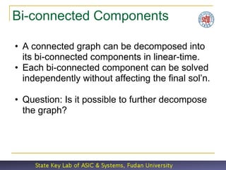 Bi-connected Components

• A connected graph can be decomposed into
  its bi-connected components in linear-time.
• Each bi-connected component can be solved
  independently without affecting the final sol’n.

• Question: Is it possible to further decompose
  the graph?
 
