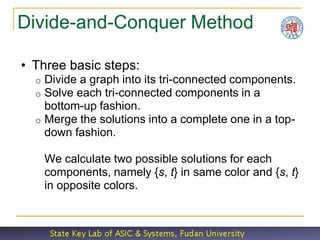 Divide-and-Conquer Method

• Three basic steps:
  o Divide a graph into its tri-connected components.
  o Solve each tri-connected components in a
    bottom-up fashion.
  o Merge the solutions into a complete one in a top-
    down fashion.

      We calculate two possible solutions for each
      components, namely {s, t} in same color and {s, t}
      in opposite colors.
 