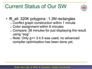 Current Status of Our SW

• fft_all: 320K polygons1.3M rectangles
  o Conflict graph construction within 1 minute
  o Color assignment within 9 minutes
  o Compare: 26 minutes for just displaying the result
    using “eog”
  o Note: Only g++ 3.4.5 was used, no advanced
    compiler optimization has been done yet.
 