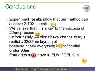 Conclusions

• Experiment results show that our method can
  achieve 3-10X speedup
• We believe that it is a key to the success of
  22nm process
• Unfortunately we didn’t have chance to try a
  realistic 32/22nm layout yet
• because nearly everything is confidential
  under 90nm
• Foundries may move to EUV if DPL fails.
 