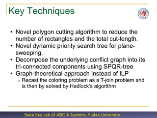 Key Techniques

• Novel polygon cutting algorithm to reduce the
  number of rectangles and the total cut-length.
• Novel dynamic priority search tree for plane-
  sweeping.
• Decompose the underlying conflict graph into its
  tri-connected components using SPQR-tree
• Graph-theoretical approach instead of ILP
  o   Recast the coloring problem as a T-join problem and
      is then by solved by Hadlock’s algorithm
 