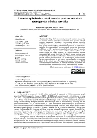 IAES International Journal of Artificial Intelligence (IJ-AI)
Vol. 12, No. 1, March 2023, pp. 357~366
ISSN: 2252-8938, DOI: 10.11591/ijai.v12.i1.pp357-366  357
Journal homepage: http://ijai.iaescore.com
Resource optimization-based network selection model for
heterogeneous wireless networks
Nishatbanu Nayakwadi, Ruksar Fatima
Department of Computer Science and Engineering, Khaja Bandanawaz College of Engineering, Kalaburagi, India
Article Info ABSTRACT
Article history:
Received Jan 4, 2022
Revised Aug 26, 2022
Accepted Sep 24, 2022
The internet of things (IoT) environment prerequisite seamless connectivity
for meeting real-time application requirements; thus, required efficient
resource management techniques. Heterogeneous wireless networks
(HWNs) have been emphasized for providing seamless connectivity with
high quality of service (QoS) performance to provision IoT applications.
However, the existing resource allocation scheme suffers from interference
and fails to provide a quality experience for low-priority users. As a result,
induce bandwidth wastage and increase handover failure. In addressing the
research issues this paper presented the resource-optimized network
selection (RONS) method for HWNs. The RONS method employs better
load balancing to reduce handover failure and maximizes resource utilization
through dynamic slot optimization. The RONS method assures tradeoffs
between high performance to high priority users and quality of experience
(QoE) for low priority users. The experiment outcome shows the RONS
achieves very good performance in terms of throughput, packet loss, and
handover failures in comparison with existing resource selection methods.
Keywords:
Handover execution
Heterogeneous wireless
network
Machine learning
Network selection
Resource utilization
This is an open access article under the CC BY-SA license.
Corresponding Author:
Nishatbanu Nayakwadi
Department of Computer Science and Engineering, Khaja Bandanawaz College of Engineering
9V22+WQR, opp. Kbn engg college, Khaja Colony, Kalaburagi, Karnataka 585104, India
Email: nishanthbanunayakwadi123456789 @rediffmail.com
1. INTRODUCTION
The world is connected with 25 billion embedded devices and 25 billion connected people
generating 40 trillion gigabytes of data as of 2020 [1], [2]. In such an environment, wireless internet of things
(IoT) plays a very important role in future smart applications. Nonetheless, connecting massive deployment
of IoT device pose several research difficulties and challenges such as security, communication protocol,
storage, and networking. Alongside, there are other challenges such as inter-operability, diversity, data and
device management [3], [4]. In wireless Internet of Things environment, the radio resources are very limited;
thus, resource management becomes an extremely challenging task, especially under a large density network
where smart device content for resources. In such a network, the performance relies on how effectively the
resource (orthogonal code, frequency, and time slots) are allocated in dynamic manner. Alongside, how
connection fluctuation and traffic loads are handled to meet users’ high quality of service (QoS)
prerequisites. With growth of new IoT-based applications prerequisite high throughput, bandwidth, and
spectral efficiency, and user context; thus, resource management becomes major issues [5], [6].
Heterogeneous wireless networks (HWNs) have been emphasized to address resource management
problem with good effect across research communities and industries. In particular, resource allocation plays
a very significant part in both network-level and user-perceived performances because of tradeoff associated
with resource partitioning and sharing [1]. The resource sharing improves the efficiency of bandwidth usage;
 