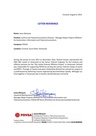 Cumaná, August 6, 2014.
LETTER REFERENCE
Name: Jesus Marquez
Position: Control and Telecommunications Division - Manager Major Projects Offshore
for Automation, Information and Telecommunications
Company: PDVSA
Location: Cumaná, Sucre State, Venezuela
During the period of June 2012 to November 2012, Richard Graves represented the
PMC SNC Lavalin in Venezuela as the Senior Telecom Engineer for the onshore and
offshore portions for the “Rio Caribe Oriental Offshore Project” in Venezuela. Richard
was responsible for supporting PDVSA by writing the various Telecom Scope of works
and RFQ’s. Through an honest and open relationship Richard has earned my respect as
a professional by delivering concise engineering documentation quickly. Although our
time together in Venezuela was 5 months, Richard became my friend.
Jesús Márquez
Industrial Maintenance Engineer.
Manager Major Projects Offshore for Automation, Information and
Telecommunications, PDVSA Off Shore (Petróleos de Venezuela Sociedad Anónima)
Email: marquezjo@pdvsa.com
 
