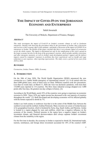 Economics, Commerce and Trade Management: An International Journal (ECTIJ) Vol. 3
8
THE IMPACT OF COVID-19 ON THE JORDANIAN
ECONOMY AND ENTERPRISES
Saleh Jawarneh
The University of Miskolc, Department of Finance, Hungary
ABSTRACT
This study investigates the impact of Covid-19 on Jordan's economic climate as well as Jordanian
enterprises. Starting with observing the procedures taken by the government of Jordan, then a discussion
and overview of the economic effect of the epidemic, and finally a discussion of the impact of COVID-19 on
enterprises in Jordan. The Results of this paper conclude that there is an economic impact of coronavirus
across the whole country. The impact is determined not only by the ramifications of the virus's spread on
the larger economy but also by the form of the government's reaction, which includes mobility restrictions
and other emergency measures, as well as Jordan's main development partners' support and the indirect
impacts caused by companies' responses to problems they have experienced, such as layoffs and wage
reductions to save expenses, when reporting repercussions. The study covers a period of two years from
2019 to 2020.
KEYWORDS
Coronavirus, Jordan, Finance, SMEs, Economy.
1. INTRODUCTION
On the 30th of June 2020, The World Health Organization (WHO) announced the new
coronavirus as a “public health emergency of international concern” [1]. It all started with less
than 8,000 global cases, most of them were in China. Different countries took few precautions.
Less than six weeks later, on March 11, 2020, the virus was declared a pandemic, with more than
118,000 cases reported in 114 countries. The Dow Jones industrial average dropped over 3,000
points after four days, the greatest one-day collapse in history. [2].
According to the World Bank, nearly 93% of the countries were going to experience an economic
recession in 2020. “Since 1870, per capita income has decreased in the vast majority of countries
throughout the world.” [3]. Both Developed and developing economies will be affected globally
with the former expected to shrink by 7%.
Jordan is an Arab country in southwest Asia that is in the center of the Middle East, between the
southern Levant and the northern Arabian Peninsula. Many investors are aware of Jordan because
of its geographical location, which is bordered by Syria, Iraq, Saudi Arabia, and Palestine. Jordan
is located in a region plagued by wars and conflicts, which has a negative influence on the
economy of the country. Political tensions in the region have a negative impact on Jordan's
investment climate, and financial decision-makers don't always separate Jordan's investment
climate from the instability in the region.
For the first time in decades, the economy in Jordan is expected to shrink [4]. International trade,
tourism, remittances, and foreign direct investment accounted for 10% of the country's GDP.
 