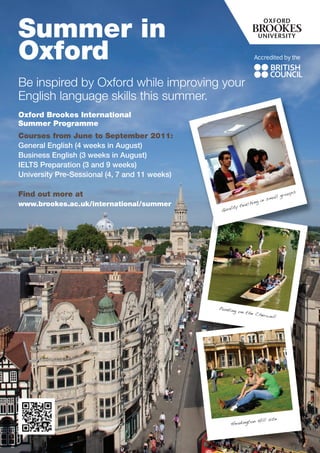 Summer in
Oxford
Be inspired by Oxford while improving your
English language skills this summer.
Oxford Brookes International
Summer Programme
Courses from June to September 2011:
General English (4 weeks in August)
Business English (3 weeks in August)
IELTS Preparation (3 and 9 weeks)
University Pre-Sessional (4, 7 and 11 weeks)

                                                                                   ups
Find out more at                                                             l gro
                                                                       smal
                                                                  g in
www.brookes.ac.uk/international/summer                 y te achin
                                                Qualit




                                               Punting
                                                         on the
                                                                Cherwe
                                                                        ll




                                                               n Hill site
                                                    Headingto
 