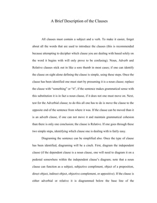 A Brief Description of the Clauses
All clauses must contain a subject and a verb. To make it easier, forget
about all the words that are used to introduce the clauses (this is recommended
because attempting to decipher which clause you are dealing with based solely on
the word it begins with will only prove to be confusing). Noun, Adverb and
Relative clauses stick out in like a sore thumb in most cases; if one can identify
the clause on sight alone defining the clause is simple, using these steps. Once the
clause has been identified one must start by presuming it is a noun clause; replace
the clause with “something” or “it”, if the sentence makes grammatical sense with
this substitution it is in fact a noun clause, if it does not one must move on. Next,
test for the Adverbial clause; to do this all one has to do is move the clause to the
opposite end of the sentence from where it was. If the clause can be moved than it
is an adverb clause, if one can not move it and maintain grammatical cohesion
than there is only one conclusion; the clause is Relative. If one goes through these
two simple steps, identifying which clause one is dealing with is fairly easy.
Diagraming the sentence can be simplified also. Once the type of clause
has been identified, diagraming will be a cinch. First, diagram the independent
clause (if the dependent clause is a noun clause, one will need to diagram it on a
pedestal somewhere within the independent clause’s diagram; note that a noun
clause can function as a subject, subjective compliment, object of a preposition,
direct object, indirect object, objective complement, or appositive). If the clause is
either adverbial or relative it is diagrammed below the base line of the
 