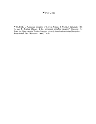 Works Cited
Vitto, Cindy L. “Complex Sentences with Noun Clauses & Complex Sentences with
Adverb & Relative Clauses, & the Compound-Complex Sentence.” Grammar by
Diagram: Understanding English Grammar through Traditional Sentence Diagraming.
Peterborough, Ont.: Broadview, 2006. 132-164
 