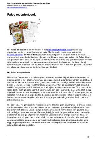 Een Gezonde Levensstijl Met Slanker Leven Plan
Fitter En Vitaler Met Slanker Leven Plan
http://slankerlevenplan.com
Paleo receptenboek
Het Paleo dieet dat beschreven wordt in het Paleo receptenboek wordt met de dag
populairder en dat is natuurlijk niet voor niets. Men kan zelfs preken over een echte
Paleorevolutie! Bij dit Paleo dieet gaat het voornamelijk om te stoppen met het eten van
ongezonde dingen die niet bedoeld zijn voor ons lichaam, waaronder suiker. Het Paleo dieet is
aangesloten op het idee van de jager-verzamelaar die ontzettend lang geleden leefden. In deze
tijd moesten mensen zelf hun eten vangen en moesten zij dus leven van de dieren die zij
konden vangen, maar ook van het fruit en andere dingen die er in de buurt groeiden. Ze leefden
dus alleen van de natuur, en dat is het idee van dit dieet.
Het Paleo receptenboek
Mitchel van Duuren kan je er in ieder geval alles over vertellen. Hij schreef een boek over dit
dieet waarmee je niet alleen afvalt, maar ook nog eens veel gezonder zal worden en dit straal je
dan ook uit. Het zal je lichaam zeker goed doen om niet de onnodige stoffen zoals suiker meer
binnen te krijgen. Het boek van Mitchel van Duuren heet '101 paleo recepten'. Zelf is Mitchel
veel kilo's afgevallen dankzij dit dieet, en raadt hij het anderen van harte aan. Dit is dan ook de
reden dat hij heeft gekozen voor het schrijven van een boek over dit dieet. Je wilt niet elke dag
uitgebreid koken, en met de recepten in dit boek hoeft dat ook zeker niet. Er staan gemakkelijke
recepten in met alleen de ingrediënten die passen binnen dit dieet. Het is overigens niet alleen
bedoeld voor mensen die willen afvallen, dus als je gezonder wilt gaan eten, is dit boek ook
zeker iets voor jou.
Het boek staat vol gemakkelijke recepten en je hoeft zeker geen keukenprins- of prinses te zijn
om deze recepten klaar te kunnen maken. Je kunt rekenen op resultaten als je eenmaal bent
begonnen met dit boek. Daarbij kun je denken aan natuurlijk het verliezen van gewicht, maar
ook het krijgen van meer energie. Die energie krijg je omdat je geen suikers meer binnenkrijgt,
die letterlijk de energie uit je trekken. Gezonde voeding hoort je energie te geven. Je zal er
bovendien beter uit gaan zien omdat je huid zachter en beter wordt. Je zal minder vaak ziek
worden omdat je immuunsysteem een boost heeft gekregen door al het gezonde eten en je
krijgt soepelere gewichten. Ten slotte zullen zelfs je sportprestaties verbeteren en zullen de
spieren hierna beter herstellen.
1 / 3
 