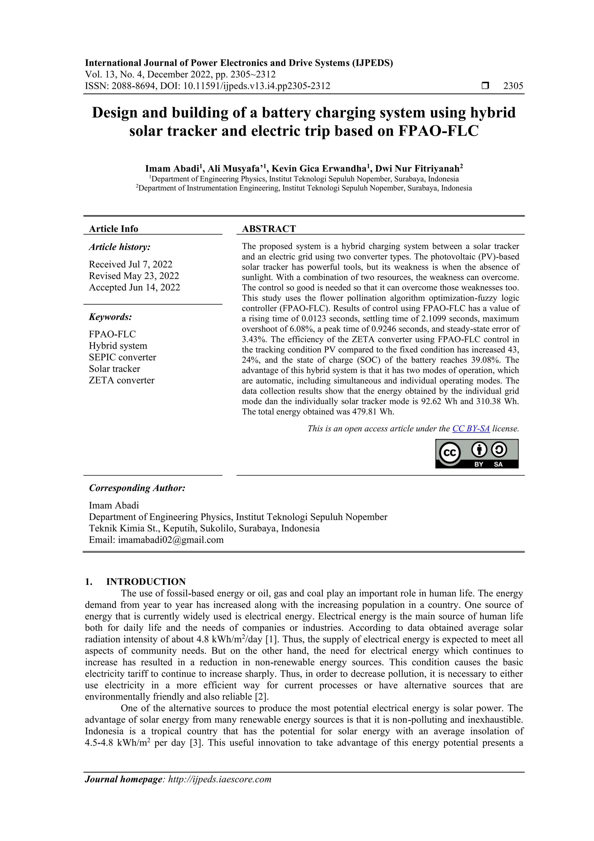 International Journal of Power Electronics and Drive Systems (IJPEDS)
Vol. 13, No. 4, December 2022, pp. 2305~2312
ISSN: 2088-8694, DOI: 10.11591/ijpeds.v13.i4.pp2305-2312  2305
Journal homepage: http://ijpeds.iaescore.com
Design and building of a battery charging system using hybrid
solar tracker and electric trip based on FPAO-FLC
Imam Abadi1
, Ali Musyafa’1
, Kevin Gica Erwandha1
, Dwi Nur Fitriyanah2
1
Department of Engineering Physics, Institut Teknologi Sepuluh Nopember, Surabaya, Indonesia
2
Department of Instrumentation Engineering, Institut Teknologi Sepuluh Nopember, Surabaya, Indonesia
Article Info ABSTRACT
Article history:
Received Jul 7, 2022
Revised May 23, 2022
Accepted Jun 14, 2022
The proposed system is a hybrid charging system between a solar tracker
and an electric grid using two converter types. The photovoltaic (PV)-based
solar tracker has powerful tools, but its weakness is when the absence of
sunlight. With a combination of two resources, the weakness can overcome.
The control so good is needed so that it can overcome those weaknesses too.
This study uses the flower pollination algorithm optimization-fuzzy logic
controller (FPAO-FLC). Results of control using FPAO-FLC has a value of
a rising time of 0.0123 seconds, settling time of 2.1099 seconds, maximum
overshoot of 6.08%, a peak time of 0.9246 seconds, and steady-state error of
3.43%. The efficiency of the ZETA converter using FPAO-FLC control in
the tracking condition PV compared to the fixed condition has increased 43,
24%, and the state of charge (SOC) of the battery reaches 39.08%. The
advantage of this hybrid system is that it has two modes of operation, which
are automatic, including simultaneous and individual operating modes. The
data collection results show that the energy obtained by the individual grid
mode dan the individually solar tracker mode is 92.62 Wh and 310.38 Wh.
The total energy obtained was 479.81 Wh.
Keywords:
FPAO-FLC
Hybrid system
SEPIC converter
Solar tracker
ZETA converter
This is an open access article under the CC BY-SA license.
Corresponding Author:
Imam Abadi
Department of Engineering Physics, Institut Teknologi Sepuluh Nopember
Teknik Kimia St., Keputih, Sukolilo, Surabaya, Indonesia
Email: imamabadi02@gmail.com
1. INTRODUCTION
The use of fossil-based energy or oil, gas and coal play an important role in human life. The energy
demand from year to year has increased along with the increasing population in a country. One source of
energy that is currently widely used is electrical energy. Electrical energy is the main source of human life
both for daily life and the needs of companies or industries. According to data obtained average solar
radiation intensity of about 4.8 kWh/m2
/day [1]. Thus, the supply of electrical energy is expected to meet all
aspects of community needs. But on the other hand, the need for electrical energy which continues to
increase has resulted in a reduction in non-renewable energy sources. This condition causes the basic
electricity tariff to continue to increase sharply. Thus, in order to decrease pollution, it is necessary to either
use electricity in a more efficient way for current processes or have alternative sources that are
environmentally friendly and also reliable [2].
One of the alternative sources to produce the most potential electrical energy is solar power. The
advantage of solar energy from many renewable energy sources is that it is non-polluting and inexhaustible.
Indonesia is a tropical country that has the potential for solar energy with an average insolation of
4.5-4.8 kWh/m2
per day [3]. This useful innovation to take advantage of this energy potential presents a
 