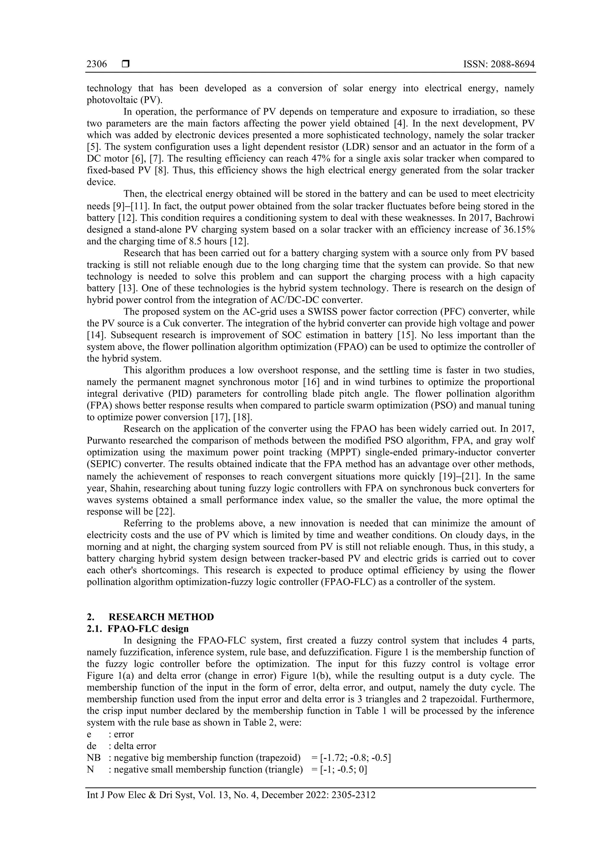  ISSN: 2088-8694
Int J Pow Elec & Dri Syst, Vol. 13, No. 4, December 2022: 2305-2312
2306
technology that has been developed as a conversion of solar energy into electrical energy, namely
photovoltaic (PV).
In operation, the performance of PV depends on temperature and exposure to irradiation, so these
two parameters are the main factors affecting the power yield obtained [4]. In the next development, PV
which was added by electronic devices presented a more sophisticated technology, namely the solar tracker
[5]. The system configuration uses a light dependent resistor (LDR) sensor and an actuator in the form of a
DC motor [6], [7]. The resulting efficiency can reach 47% for a single axis solar tracker when compared to
fixed-based PV [8]. Thus, this efficiency shows the high electrical energy generated from the solar tracker
device.
Then, the electrical energy obtained will be stored in the battery and can be used to meet electricity
needs [9]−[11]. In fact, the output power obtained from the solar tracker fluctuates before being stored in the
battery [12]. This condition requires a conditioning system to deal with these weaknesses. In 2017, Bachrowi
designed a stand-alone PV charging system based on a solar tracker with an efficiency increase of 36.15%
and the charging time of 8.5 hours [12].
Research that has been carried out for a battery charging system with a source only from PV based
tracking is still not reliable enough due to the long charging time that the system can provide. So that new
technology is needed to solve this problem and can support the charging process with a high capacity
battery [13]. One of these technologies is the hybrid system technology. There is research on the design of
hybrid power control from the integration of AC/DC-DC converter.
The proposed system on the AC-grid uses a SWISS power factor correction (PFC) converter, while
the PV source is a Cuk converter. The integration of the hybrid converter can provide high voltage and power
[14]. Subsequent research is improvement of SOC estimation in battery [15]. No less important than the
system above, the flower pollination algorithm optimization (FPAO) can be used to optimize the controller of
the hybrid system.
This algorithm produces a low overshoot response, and the settling time is faster in two studies,
namely the permanent magnet synchronous motor [16] and in wind turbines to optimize the proportional
integral derivative (PID) parameters for controlling blade pitch angle. The flower pollination algorithm
(FPA) shows better response results when compared to particle swarm optimization (PSO) and manual tuning
to optimize power conversion [17], [18].
Research on the application of the converter using the FPAO has been widely carried out. In 2017,
Purwanto researched the comparison of methods between the modified PSO algorithm, FPA, and gray wolf
optimization using the maximum power point tracking (MPPT) single-ended primary-inductor converter
(SEPIC) converter. The results obtained indicate that the FPA method has an advantage over other methods,
namely the achievement of responses to reach convergent situations more quickly [19]−[21]. In the same
year, Shahin, researching about tuning fuzzy logic controllers with FPA on synchronous buck converters for
waves systems obtained a small performance index value, so the smaller the value, the more optimal the
response will be [22].
Referring to the problems above, a new innovation is needed that can minimize the amount of
electricity costs and the use of PV which is limited by time and weather conditions. On cloudy days, in the
morning and at night, the charging system sourced from PV is still not reliable enough. Thus, in this study, a
battery charging hybrid system design between tracker-based PV and electric grids is carried out to cover
each other's shortcomings. This research is expected to produce optimal efficiency by using the flower
pollination algorithm optimization-fuzzy logic controller (FPAO-FLC) as a controller of the system.
2. RESEARCH METHOD
2.1. FPAO-FLC design
In designing the FPAO-FLC system, first created a fuzzy control system that includes 4 parts,
namely fuzzification, inference system, rule base, and defuzzification. Figure 1 is the membership function of
the fuzzy logic controller before the optimization. The input for this fuzzy control is voltage error
Figure 1(a) and delta error (change in error) Figure 1(b), while the resulting output is a duty cycle. The
membership function of the input in the form of error, delta error, and output, namely the duty cycle. The
membership function used from the input error and delta error is 3 triangles and 2 trapezoidal. Furthermore,
the crisp input number declared by the membership function in Table 1 will be processed by the inference
system with the rule base as shown in Table 2, were:
e : error
de : delta error
NB : negative big membership function (trapezoid) = [-1.72; -0.8; -0.5]
N : negative small membership function (triangle) = [-1; -0.5; 0]
 