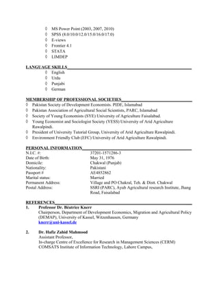 ◊ MS Power Point (2003, 2007, 2010)
◊ SPSS (8.0/10.0/12.0/15.0/16.0/17.0)
◊ E-views
◊ Frontier 4.1
◊ STATA
◊ LIMDEP
LANGUAGE SKILLS__________________________________________________________
◊ English
◊ Urdu
◊ Punjabi
◊ German
MEMBERSHIP OF PROFESSIONAL SOCIETIES_________________________________
◊ Pakistan Society of Development Economists. PIDE, Islamabad
◊ Pakistan Association of Agricultural Social Scientists, PARC, Islamabad
◊ Society of Young Economists (SYE) University of Agriculture Faisalabad.
◊ Young Economist and Sociologist Society (YESS) University of Arid Agriculture
Rawalpindi.
◊ President of University Tutorial Group, University of Arid Agriculture Rawalpindi.
◊ Environment Friendly Club (EFC) University of Arid Agriculture Rawalpindi.
PERSONAL INFORMATION___________________________________________________
N.I.C. #: 37201-1571286-3
Date of Birth: May 31, 1976
Domicile: Chakwal (Punjab)
Nationality: Pakistani
Passport # AE4852862
Marital status: Married
Permanent Address: Village and PO Chakral, Teh. & Distt. Chakwal
Postal Address: SSRI (PARC), Ayub Agricultural research Institute, Jhang
Road, Faisalabad
REFERENCES________________________________________________________________
1. Professor Dr. Béatrice Knerr
Chairperson, Department of Development Economics, Migration and Agricultural Policy
(DEMAP), University of Kassel, Witzenhausen, Germany
knerr@uni-kassel.de
2. Dr. Hafiz Zahid Mahmood
Assistant Professor,
In-charge Centre of Excellence for Research in Management Sciences (CERM)
COMSATS Institute of Information Technology, Lahore Campus,
 