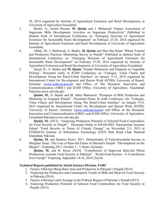 28, 2014 organized by Institute of Agricultural Extension and Rural Development, at
University of Agriculture Faisalabad.
3. Bashir, A., Sonila Hassan, M. Qasim and I. Mehmood “Impact Assessment of
Sugarcane Mills Development Activities on Sugarcane Productivity” Published in
abstract book of International Conference on “Emerging Horizons of Agricultural
Extension for Sustainable Rural Development” on February 27-28, 2014 organized by
Institute of Agricultural Extension and Rural Development, at University of Agriculture
Faisalabad.
4. Abbas, M., I. Mehmood, A. Bashir, M. Qasim and Sher Baz Khan “Wheat Varietal
and Production Practices Monitoring Survey in Punjab” Published in abstract book of
International Conference on “Emerging Horizons of Agricultural Extension for
Sustainable Rural Development” on February 27-28, 2014 organized by Institute of
Agricultural Extension and Rural Development, at University of Agriculture Faisalabad.
5. Saeed, R., A. Bashir and M. Qasim “Gender Dimension and Disparity in Vegetable
Picking”. Presented orally in ICDD Conference on “Linkages, Value Chains and
Development Along the Rural-Urban Interface” on January 9-12, 2014 organized by
International Centre for Development and Decent Work (ICDD), University of Kassel,
Germany (www.icdd.uni-kassel) and Office of The Research, Innovation and
Commercialization (ORIC) and ICDD Office, University of Agriculture, Faisalabad-
Pakistan (www.uaf.edu.pk)
6. Qasim, M., A. Bashir and M. Ather Mahmood. “Prospects of Milk Production and
Marketing In Irrigated Punjab”. Presented Poster In Icdd Conference On “Linkages,
Value Chains and Development Along The Rural-Urban Interface” on January 9-12,
2014 organized by International Centre for Development and Decent Work (ICDD),
University of Kassel, Germany (www.icdd.uni-kassel) and Office of the Research,
Innovation and Commercialization (ORIC) and ICDD Office, University of Agriculture,
Faisalabad-Pakistan (www.uaf.edu.pk)
7. Qasim, M. (2013). “Analyzing Production Potential of Selected Food Commodities
for Food Security in Punjab”. Presented Orally in DAAD-HEC International Summer
School “Food Security in Times of Climate Change” on November 2-5, 2013 at
COMSATS Institute of Information Technology (CIIT) Park Road Chak Shahzad
Islamabad, Pakistan.
8. Qasim, M. and Beatrice Knerr. 2011. Determinants of Farm-household Income in
Marginal Areas: The Case of Rain-fed Farms in Pakistan's Punjab. “Development on the
Margin”. Tropentag 2011, October 5 - 7, Bonn, Germany.
9. Qasim, M. and B. Knerr (2010). “Contribution of Improved Rain-fed Wheat
Productivity towards Food Security in Pakistan”. World Food System—A Contribution
from Europe” Tropentag, September 14-16, 2010, Zurich.
Technical Reports published by Social Sciences Division, PARC
1. Factors Affecting Mung Bean Area and Production in Pakistan’s Punjab (2014)
2. Analyzing the Production and Consumption Trends of Milk and Meat for Food Security
in Pakistan (2014)
3. Factors Affecting Lentil Acreage in the Pothwar Region of Pakistan’s Punjab (2013)
4. Analyzing Production Potential of Selected Food Commodities for Food Security in
Punjab (2013)
 