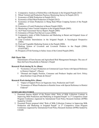 5. Comparative Analysis of Hybrid Rice with Basmati in the Irrigated Punjab (2013)
6. Wheat Varietal and Production Practices Monitoring Survey In Punjab (2013)
7. Economics of Milk Production in Punjab (2012)
8. Economics of Red Meat Production in Punjab (2012)
9. Economics of Gram Production in Mung Bean-Wheat Cropping System of the Punjab
(2005).
10. Economics of Lentil Production in Barani Punjab (2005).
11. Monitoring Cotton Varietal Adoption in the Irrigated Punjab (2005).
12. ALP Need Assessment Survey Report, Punjab (2005)
13. Estimation of Potato Post Harvest Losses (2004).
14. Comparative study of Milk Production and Marketing in Barani and Irrigated Areas of
the Punjab (2004).
15. Crop–Livestock Interrelations in the Irrigated Punjab: A Sociological Perspective
(2004).
16. Fruit and Vegetable Marketing System in the Punjab (2004).
17. Marking System of Livestock and Livestock Products in the Punjab (2004).
(FAO/PARC)
18. Prospects of Fish Farming in Saline Areas of the Central Punjab (2003).
PhD Thesis Title
Determinants of Farm Income and Agricultural Risk Management Strategies: The case of
Rain-fed Farm Households in Pakistan’s Punjab
Research Work during M. Sc. (Hons)
◊ “Economics of Layer Production on Commercial Layer Farms with Special Reference
to District Chakwal”. (Thesis)
◊ “Demand and Supply Position, Consumer and Producer Surplus and Govt. Policy
about Kitchen Crops (Potato & Onion)”
Research Work during B.Sc. (Hons)
◊ “Impact of Support Prices on Sugarcane Area, Production and Yield”.
◊ “Economics of Wheat Production in Rainfed Areas with Special Reference to District
Chakwal”
SEMINARS DELIVERED_______________________________________________________
1. Presented Interim Report of the Project titled “Role of Milk Collection Contract in
Improving Milk Production and Marketing in Irrigated Punjab” in 3rd
Competitive Grant
Program Conference organized by International Food Policy Research Institute (IFPRI)
funded by USAID.
2. Presented Project proposal titled “Role of Milk Collection Contract in Improving Milk
Production and Marketing in Irrigated Punjab” in 2nd
Competitive Grant Program
Conference organized by International Food Policy Research Institute (IFPRI) funded by
USAID.
 