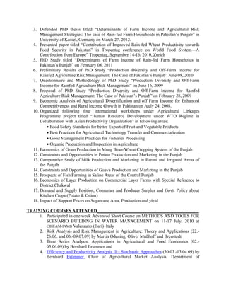 3. Defended PhD thesis titled “Determinants of Farm Income and Agricultural Risk
Management Strategies: The case of Rain-fed Farm Households in Pakistan’s Punjab” in
University of Kassel, Germany on March 27, 2012.
4. Presented paper titled “Contribution of Improved Rain-fed Wheat Productivity towards
Food Security in Pakistan” in Tropentag conference on World Food System—A
Contribution from Europe” Tropentag, September 14-16, 2010, Zurich
5. PhD Study titled “Determinants of Farm Income of Rain-fed Farm Households in
Pakistan’s Punjab” on February 08, 2011
6. Preliminary Results of PhD Study “Production Diversity and Off-Farm Income for
Rainfed Agriculture Risk Management: The Case of Pakistan’s Punjab” June 08, 2010
7. Questionnaire and Methodology of PhD Study “Production Diversity and Off-Farm
Income for Rainfed Agriculture Risk Management” on June 16, 2009
8. Proposal of PhD Study “Production Diversity and Off-Farm Income for Rainfed
Agriculture Risk Management: The Case of Pakistan’s Punjab” on February 28, 2009
9. Economic Analysis of Agricultural Diversification and off Farm Income for Enhanced
Competitiveness and Rural Income Growth in Pakistan on Juuly 24, 2008.
10. Organized following four international workshops under Agricultural Linkages
Programme project titled “Human Resource Development under WTO Regime in
Collaboration with Asian Productivity Organization” in following areas:
• Food Safety Standards for better Export of Fruit and Vegetable Products
• Best Practices for Agricultural Technology Transfer and Commercialization
• Good Management Practices for Fisheries Processing
• Organic Production and Inspection in Agriculture
11. Economics of Gram Production in Mung Bean-Wheat Cropping System of the Punjab
12. Constraints and Opportunities in Potato Production and Marketing in the Punjab
13. Comparative Study of Milk Production and Marketing in Barani and Irrigated Areas of
the Punjab
14. Constraints and Opportunities of Guava Production and Marketing in the Punjab
15. Prospects of Fish Farming in Saline Areas of the Central Punjab
16. Economics of Layer Production on Commercial Layer Farms with Special Reference to
District Chakwal
17. Demand and Supply Position, Consumer and Producer Surplus and Govt. Policy about
Kitchen Crops (Potato & Onion)
18. Impact of Support Prices on Sugarcane Area, Production and yield
TRAINING COURSES ATTENDED______________________________________________
1. Participated in one week Advanced Short Course on METHODS AND TOOLS FOR
SCENARIO BUILDING IN WATER MANAGEMENT on 11-17 July, 2010 at
CIHEAM-IAMB Valenzano (Bari)–Italy
2. Risk Analysis and Risk Management in Agriculture: Theory and Applications (22.-
26.06. and 06.-09.07.09) by Martin Odening, Oliver Mußhoff and Breustedt
3. Time Series Analysis: Applications in Agricultural and Food Economics (02.-
05.06.09) by Bernhard Brummer and
4. Efficiency and Productivity Analysis II – Stochastic Approaches (30.03.-03.04.09) by
Bernhard Brümmer, Chair of Agricultural Market Analysis, Department of
 