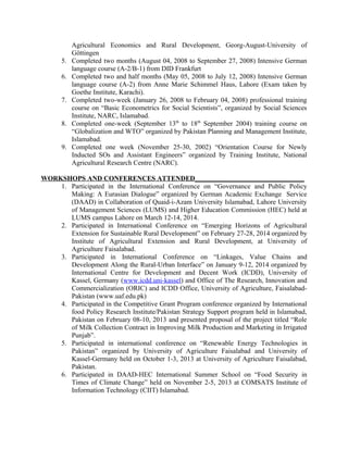 Agricultural Economics and Rural Development, Georg-August-University of
Göttingen
5. Completed two months (August 04, 2008 to September 27, 2008) Intensive German
language course (A-2/B-1) from DID Frankfurt
6. Completed two and half months (May 05, 2008 to July 12, 2008) Intensive German
language course (A-2) from Anne Marie Schimmel Haus, Lahore (Exam taken by
Goethe Institute, Karachi).
7. Completed two-week (January 26, 2008 to February 04, 2008) professional training
course on “Basic Econometrics for Social Scientists”, organized by Social Sciences
Institute, NARC, Islamabad.
8. Completed one-week (September 13th
to 18th
September 2004) training course on
“Globalization and WTO” organized by Pakistan Planning and Management Institute,
Islamabad.
9. Completed one week (November 25-30, 2002) “Orientation Course for Newly
Inducted SOs and Assistant Engineers” organized by Training Institute, National
Agricultural Research Centre (NARC).
WORKSHOPS AND CONFERENCES ATTENDED________________________________
1. Participated in the International Conference on “Governance and Public Policy
Making: A Eurasian Dialogue” organized by German Academic Exchange Service
(DAAD) in Collaboration of Quaid-i-Azam University Islamabad, Lahore University
of Management Sciences (LUMS) and Higher Education Commission (HEC) held at
LUMS campus Lahore on March 12-14, 2014.
2. Participated in International Conference on “Emerging Horizons of Agricultural
Extension for Sustainable Rural Development” on February 27-28, 2014 organized by
Institute of Agricultural Extension and Rural Development, at University of
Agriculture Faisalabad.
3. Participated in International Conference on “Linkages, Value Chains and
Development Along the Rural-Urban Interface” on January 9-12, 2014 organized by
International Centre for Development and Decent Work (ICDD), University of
Kassel, Germany (www.icdd.uni-kassel) and Office of The Research, Innovation and
Commercialization (ORIC) and ICDD Office, University of Agriculture, Faisalabad-
Pakistan (www.uaf.edu.pk)
4. Participated in the Competitive Grant Program conference organized by International
food Policy Research Institute/Pakistan Strategy Support program held in Islamabad,
Pakistan on February 08-10, 2013 and presented proposal of the project titled “Role
of Milk Collection Contract in Improving Milk Production and Marketing in Irrigated
Punjab”.
5. Participated in international conference on “Renewable Energy Technologies in
Pakistan” organized by University of Agriculture Faisalabad and University of
Kassel-Germany held on October 1-3, 2013 at University of Agriculture Faisalabad,
Pakistan.
6. Participated in DAAD-HEC International Summer School on “Food Security in
Times of Climate Change” held on November 2-5, 2013 at COMSATS Institute of
Information Technology (CIIT) Islamabad.
 