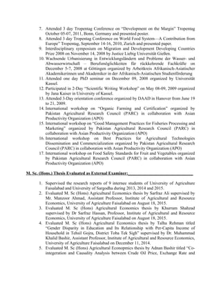 7. Attended 3 day Tropentag Conference on “Development on the Margin” Tropentag
October 05-07, 2011, Bonn, Germany and presented poster.
8. Attended 3 day Tropentag Conference on World Food System—A Contribution from
Europe” Tropentag, September 14-16, 2010, Zurich and presented paper.
9. Interdisciplinary symposium on Migration and Development Developing Countries
Prize 2008 on November 14, 2008 by Justice Liebig Universität Gießen.
10. Wachsende Urbanisierung in Entwicklungsländern und Probleme der Wasser- und
Abwasserwirtschaft – Berufsmöglichkeiten für rückkehrende Fachkräfte on
December 5-7, 2008 at Göttingen organized by Arbeitkreis Afrikanisch-Asiatischer
Akademikerinnen und Akademiker in der Afrikanisch-Asiatischen Studienförderung
11. Attended one day PhD seminar on December 09, 2008 organized by Universität
Kassel.
12. Participated in 2-Day “Scientific Writing Workshop” on May 08-09, 2009 organized
by Jana Kaiser in University of Kassel.
13. Attended 3-Day orientation conference organized by DAAD in Hanover from June 19
to 21, 2009.
14. International workshop on “Organic Farming and Certification” organized by
Pakistan Agricultural Research Council (PARC) in collaboration with Asian
Productivity Organization (APO)
15. International workshop on “Good Management Practices for Fisheries Processing and
Marketing” organized by Pakistan Agricultural Research Council (PARC) in
collaboration with Asian Productivity Organization (APO)
16. International workshop on Best Practices for Agricultural Technologies
Dissemination and Commercialization organized by Pakistan Agricultural Research
Council (PARC) in collaboration with Asian Productivity Organization (APO)
17. International workshop on Food Safety Standards for Fruit and Vegetables organized
by Pakistan Agricultural Research Council (PARC) in collaboration with Asian
Productivity Organization (APO)
M. Sc. (Hons.) Thesis Evaluated as External Examiner:______________________________
1. Supervised the research reports of 9 internee students of University of Agriculture
Faisalabad and University of Sargodha during 2013, 2014 and 2015.
2. Evaluated M. Sc (Hons) Agricultural Economics thesis by Sarfraz Ali supervised by
Mr. Manzoor Ahmad, Assistant Professor, Institute of Agricultural and Resource
Economics, University of Agriculture Faisalabad on August 18, 2015.
3. Evaluated M. Sc (Hons) Agricultural Economics thesis by Khurram Shahzad
supervised by Dr Sarfraz Hassan, Professor, Institute of Agricultural and Resource
Economics, University of Agriculture Faisalabad on August 18, 2015.
4. Evaluated M. Sc (Hons) Agricultural Economics thesis by Talha Rehman titled
“Gender Disparity in Education and Its Relationship with Per-Capita Income of
Household in Tehsil Gojra, District Toba Tek Sigh” supervised by Dr. Muhammad
Khalid Bashir, Assistant Professor, Institute of Agricultural and Resource Economics,
University of Agriculture Faisalabad on December 11, 2014.
5. Evaluated M. Sc (Hons) Agricultural Econopmics thesis by Adnan Bashir titled “Co-
integeration and Causality Analysis between Crude Oil Price, Exchange Rate and
 