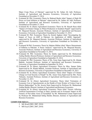 Major Crops Prices of Pakistan” supervised by Dr. Sultan Ali Adil, Professor,
Institute of Agricultural and Resource Economics, University of Agriculture
Faisalabad on November 27, 2014.
6. Evaluated M. Phil. Economics Thesis by Shahzad Bashir titled “Impact of High Oil
Prices on Food Inflation in Pakistan” supervised by Dr. Sultan Ali Adil, Professor,
Institute of Agricultural and Resource Economics, University of Agriculture
Faisalabad on November 27, 2014.
7. Evaluated M. Sc (Hons) Agricultural Economics Thesis by M. Haseeb Raza titled
“Impact of Climate Change on Wheat Production in Southern Punjab” supervised by
Dr. Maqsood Hussain, Associate Professor, Institute of Agricultural and Resource
Economics, University of Agriculture Faisalabad on November 13, 2014.
8. Evaluated M. Phil. Economics Thesis by Zonish Sagheer titled “Investigating the
Impact of Taxes on GDP in Pakistan: An Application of ARDL Approach”
supervised by Dr. Maqsood Hussain, Associate Professor, Institute of Agricultural
and Resource Economics, University of Agriculture Faisalabad on November 13,
2014.
9. Evaluated M Phil. Economics Thesis by Sabaina Iftikhar titled “Macro Determinants
of Inflation in Pakistan: A Series Analysis” supervised by Dr. Maqsood Hussain,
Associate Professor, Institute of Agricultural and Resource Economics, University of
Agriculture Faisalabad on November 13, 2014.
10. Evaluated M. Phil. Economics Thesis by Saleha supervised by Dr. Muhammad
Ashfaq Sheikh, Director/Professor, Institute of Agricultural and Resource Economics,
University of Agriculture Faisalabad on September 25, 2014.
11. Evaluated M. Phil. Economics Thesis of Ms. Faiza Sana Supervised by Dr. Khuda
Bakhsh, Assistant Professor, Institute of Agricultural and Resource Economics,
University of Agriculture Faisalabad on September 24, 2014.
12. Evaluated M. Sc (Hons) Agricultural Economics Thesis by Miss. Sanam Zahra
Supervised by Dr. Khuda Bakhsh, Assistant Professor, Institute of Agricultural and
Resource Economics, University of Agriculture Faisalabad on December 10, 2013.
13. Evaluated M. Sc (Hons) Agricultural Economics Thesis titled “Impact of Climate
Change on Food Security in Punjab” by Ms. Anum Tariq Supervised by Mrs. Nazia
Tabasam, Assistant Professor, Institute of Agricultural and Resource Economics on
November 12, 2013.
14. Evaluated M. Sc (Hons) Agricultural Economics Thesis titled “Estimation of
Economic Cost of Agrochemicals on the Health of Farm Worker of Cotton Crop in
District Bahawalpur” by Ms. Javaria Nasir Supervised by Professor Dr. Muhammad
Ashfaq Sheikh, Director, Institute of Agricultural and Resource Economics.
15. Evaluated M. Sc (Hons) Agricultural Economics Thesis titled “Factors Affecting
Artificial Insemination Coverage in Dairy Animals and its Economic Impact on the
Farmers of Peri-urban Areas of Faisalabad” by Mr. Muhammad Usman Supervised
by Professor Dr. Muhammad Ishfaq Sheikh, Director, Institute of Agricultural and
Resource Economics.
COMPUTER SKILLS__________________________________________________________
◊ MS Word (2003, 2007, 2010)
◊ MS Excel (2003, 2007, 2010)
 