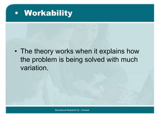 • Workability
• The theory works when it explains how
the problem is being solved with much
variation.
Educational Research 2e: Creswell
 
