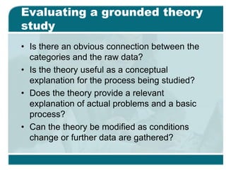Evaluating a grounded theory
study
• Is there an obvious connection between the
categories and the raw data?
• Is the theory useful as a conceptual
explanation for the process being studied?
• Does the theory provide a relevant
explanation of actual problems and a basic
process?
• Can the theory be modified as conditions
change or further data are gathered?
 