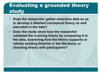 Evaluating a grounded theory
study
• Does the researcher gather extensive data so as
to develop a detailed conceptual theory as well
saturated in the data?
• Does the study show how the researcher
validated the evolving theory by comparing it to
the data, examining how the theory supports or
refutes existing theories in the literature, or
checking theory with participants?
 
