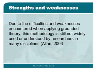 Strengths and weaknesses
Due to the difficulties and weaknesses
encountered when applying grounded
theory, this methodology is still not widely
used or understood by researchers in
many disciplines (Allan, 2003
Educational Research 2e: Creswell
 