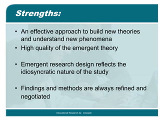 Strengths:
• An effective approach to build new theories
and understand new phenomena
• High quality of the emergent theory
• Emergent research design reflects the
idiosyncratic nature of the study
• Findings and methods are always refined and
negotiated
Educational Research 2e: Creswell
 