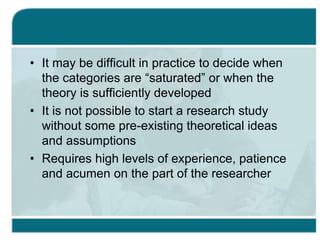 • It may be difficult in practice to decide when
the categories are “saturated” or when the
theory is sufficiently developed
• It is not possible to start a research study
without some pre-existing theoretical ideas
and assumptions
• Requires high levels of experience, patience
and acumen on the part of the researcher
 