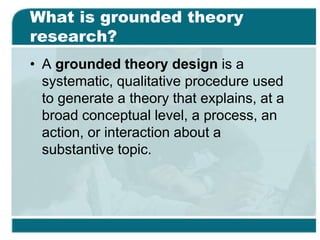What is grounded theory
research?
• A grounded theory design is a
systematic, qualitative procedure used
to generate a theory that explains, at a
broad conceptual level, a process, an
action, or interaction about a
substantive topic.
 
