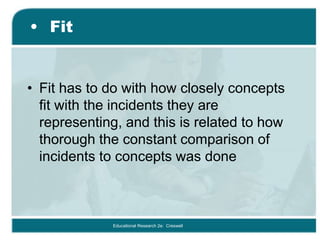 • Fit
• Fit has to do with how closely concepts
fit with the incidents they are
representing, and this is related to how
thorough the constant comparison of
incidents to concepts was done
Educational Research 2e: Creswell
 