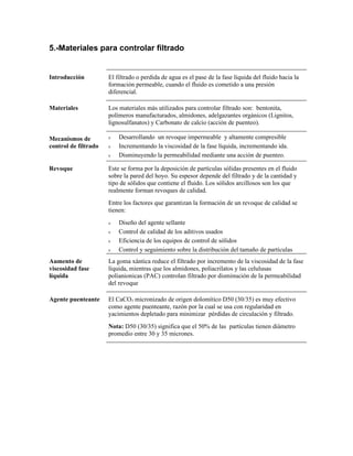 5.-Materiales para controlar filtrado
Introducción El filtrado o perdida de agua es el pase de la fase líquida del fluido hacia la
formación permeable, cuando el fluido es cometido a una presión
diferencial.
Materiales Los materiales más utilizados para controlar filtrado son: bentonita,
polímeros manufacturados, almidones, adelgazantes orgánicos (Lignitos,
lignosulfanatos) y Carbonato de calcio (acción de puenteo).
Mecanismos de
control de filtrado
ν Desarrollando un revoque impermeable y altamente compresible
ν Incrementando la viscosidad de la fase líquida, incrementando ida.
ν Disminuyendo la permeabilidad mediante una acción de puenteo.
Revoque Este se forma por la deposición de partículas sólidas presentes en el fluido
sobre la pared del hoyo. Su espesor depende del filtrado y de la cantidad y
tipo de sólidos que contiene el fluido. Los sólidos arcillosos son los que
realmente forman revoques de calidad.
Entre los factores que garantizan la formación de un revoque de calidad se
tienen:
ν Diseño del agente sellante
ν Control de calidad de los aditivos usados
ν Eficiencia de los equipos de control de sólidos
ν Control y seguimiento sobre la distribución del tamaño de partículas
Aumento de
viscosidad fase
líquida
La goma xántica reduce el filtrado por incremento de la viscosidad de la fase
líquida, mientras que los almidones, poliacrilatos y las celulusas
polianionicas (PAC) controlan filtrado por disminución de la permeabilidad
del revoque
Agente puenteante El CaCO3 micronizado de origen dolomítico D50 (30/35) es muy efectivo
como agente puenteante, razón por la cual se usa con regularidad en
yacimientos depletado para minimizar pérdidas de circulación y filtrado.
Nota: D50 (30/35) significa que el 50% de las partículas tienen diámetro
promedio entre 30 y 35 micrones.
 