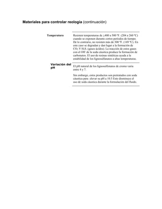 Materiales para controlar reología (continuación)
Temperatura Resisten temperaturas de +400 a 500 ºF. (204 a 260 ºC)
cuando se exponen durante cortos períodos de tiempo.
De lo contrario, no resisten más de 300 ºF. (149 ºC). En
este caso se degradan y dan lugar a la formación de
CO2 Y H2S. (gases ácidos). La reacción de estos gases
con el OH-
de la soda cáustica produce la formación de
carbonatos. El uso de resinas sintéticas ayuda a la
estabilidad de los lignosulfanatos a altas temperaturas.
Variación del
pH
El pH natural de los lignosulfonatos de cromo varia
entre 4 y 7.
Sin embargo, estos productos son pretratados con soda
cáustica para elevar su pH a 10.5 Esto disminuye el
uso de soda cáustica durante la formulación del fluido.
 