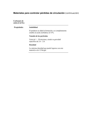 Materiales para controlar pérdidas de circulación (continuación)
Carbonato de
calcio (CaCO3)
Propiedades Solubilidad
El producto no daña la formación y es completamente
soluble en ácido clorhídrico al 15%.
Tamaño de las partículas
Varía de 1 – 30 micrones, siendo su gravedad
específica de 2.6 – 2.8.
Densidad
La máxima densidad que puede lograrse con este
material es de 12 lbs/gal.
 