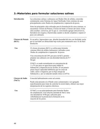 3.-Materiales para formular soluciones salinas
Introducción Las soluciones salinas o salmueras son fluidos libre de sólidos, conocidas
comúnmente como Sistemas de Agua Clarificada. Estos sistemas de usan
principalmente como fluidos de completación o reparación de pozos.
Entre las principales sales utilizadas para la formulación de estos sistemas, se
encuentran: Cloruro de Potasio, Cloruro de Sodio y Cloruro de Calcio. Estas
sales resultan corrosivas, por lo que es conveniente agregar anticorrosivos,
barredores de oxigeno y bactericidas cuando se decide completar o reparar el
pozo con salmuera.
Cloruro de Potasio
(KCL)
Es un polvo higroscópico que absorbe humedad del aire con facilidad, razón
por la cual debe ser almacenado bajo techo para mantenerlo seco. Es de fácil
disolución.
Uso El cloruro de potasio (KCL) se utiliza para formular
sistemas libres de sólidos (salmueras), utilizados como
fluidos de completación o reparación de pozos.
Una concentración del 24% por peso de KCL permite
preparar una salmuera con una densidad máxima de 9.7
lbs/gal.
El KCL es usado normalmente en concentración de
1 a 3% por peso en agua fresca para inhibir la
hidratación y dispersión de las arcillas. El ion potasio
posee mayor capacidad inhibitoria que los iones de
sodio, calcio o magnesio, por su baja energía de
hidratación y por su reducido tamaño iónico (2.65ºA)
Cloruro de Sodio
(NaCL)
Conocido habitualmente como sal común.
Puede estar presente en el fluido como contaminante o ser agregada
exprofesamente para tratar de controlar la resistividad y obtener una mejor
interpretación de los registros eléctricos.
Uso El NaCL se usa principalmente para formular fluidos
de completación. Una solución saturada de NaCL tiene
una densidad de 10 lbs/gal, suficiente para
sobrebalancear la presión de la formación en la
mayoría de los pozos.
48
 
