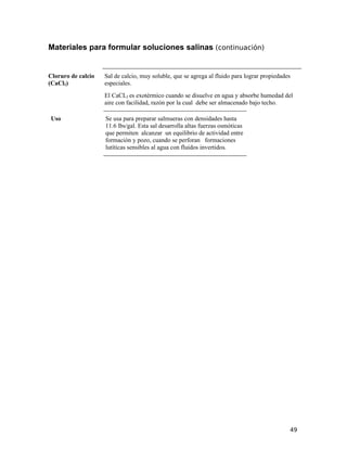 Materiales para formular soluciones salinas (continuación)
Cloruro de calcio
(CaCl2)
Sal de calcio, muy soluble, que se agrega al fluido para lograr propiedades
especiales.
El CaCL2 es exotérmico cuando se disuelve en agua y absorbe humedad del
aire con facilidad, razón por la cual debe ser almacenado bajo techo.
Uso Se usa para preparar salmueras con densidades hasta
11.6 lbs/gal. Esta sal desarrolla altas fuerzas osmóticas
que permiten alcanzar un equilibrio de actividad entre
formación y pozo, cuando se perforan formaciones
lutíticas sensibles al agua con fluidos invertidos.
49
 