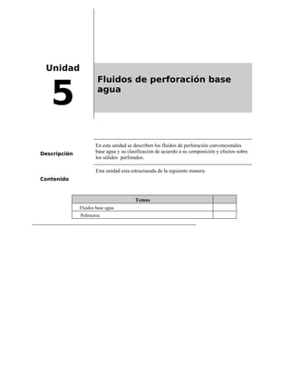 Unidad
5
Fluidos de perforación base
agua
Descripción
En esta unidad se describen los fluidos de perforación convencionales
base agua y su clasificación de acuerdo a su composición y efectos sobre
los sólidos perforados.
Contenido
Esta unidad esta estructurada de la siguiente manera:
Temas
Fluidos base agua
Polímeros
 