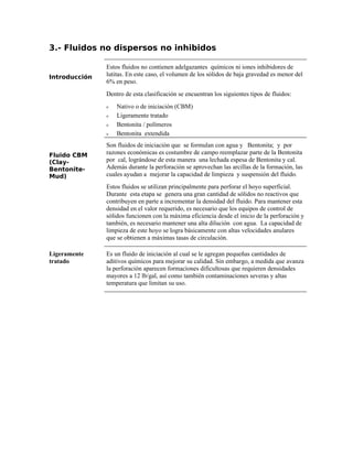 3.- Fluidos no dispersos no inhibidos
Introducción
Estos fluidos no contienen adelgazantes químicos ni iones inhibidores de
lutitas. En este caso, el volumen de los sólidos de baja gravedad es menor del
6% en peso.
Dentro de esta clasificación se encuentran los siguientes tipos de fluidos:
ν Nativo o de iniciación (CBM)
ν Ligeramente tratado
ν Bentonita / polímeros
ν Bentonita extendida
Fluido CBM
(Clay-
Bentonite-
Mud)
Son fluidos de iniciación que se formulan con agua y Bentonita; y por
razones económicas es costumbre de campo reemplazar parte de la Bentonita
por cal, lográndose de esta manera una lechada espesa de Bentonita y cal.
Además durante la perforación se aprovechan las arcillas de la formación, las
cuales ayudan a mejorar la capacidad de limpieza y suspensión del fluido.
Estos fluidos se utilizan principalmente para perforar el hoyo superficial.
Durante esta etapa se genera una gran cantidad de sólidos no reactivos que
contribuyen en parte a incrementar la densidad del fluido. Para mantener esta
densidad en el valor requerido, es necesario que los equipos de control de
sólidos funcionen con la máxima eficiencia desde el inicio de la perforación y
también, es necesario mantener una alta dilución con agua. La capacidad de
limpieza de este hoyo se logra básicamente con altas velocidades anulares
que se obtienen a máximas tasas de circulación.
Ligeramente
tratado
Es un fluido de iniciación al cual se le agregan pequeñas cantidades de
aditivos químicos para mejorar su calidad. Sin embargo, a medida que avanza
la perforación aparecen formaciones dificultosas que requieren densidades
mayores a 12 lb/gal, así como también contaminaciones severas y altas
temperatura que limitan su uso.
 