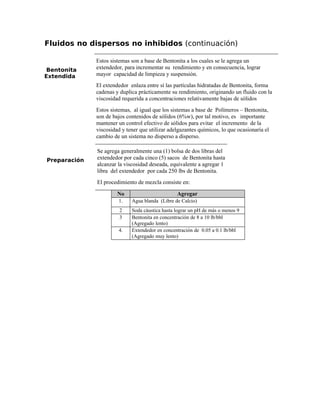 Fluidos no dispersos no inhibidos (continuación)
Bentonita
Extendida
Estos sistemas son a base de Bentonita a los cuales se le agrega un
extendedor, para incrementar su rendimiento y en consecuencia, lograr
mayor capacidad de limpieza y suspensión.
El extendedor enlaza entre sí las partículas hidratadas de Bentonita, forma
cadenas y duplica prácticamente su rendimiento, originando un fluido con la
viscosidad requerida a concentraciones relativamente bajas de sólidos
Estos sistemas, al igual que los sistemas a base de Polímeros – Bentonita,
son de bajos contenidos de sólidos (6%w), por tal motivo, es importante
mantener un control efectivo de sólidos para evitar el incremento de la
viscosidad y tener que utilizar adelgazantes químicos, lo que ocasionaría el
cambio de un sistema no disperso a disperso.
Preparación
Se agrega generalmente una (1) bolsa de dos libras del
extendedor por cada cinco (5) sacos de Bentonita hasta
alcanzar la viscosidad deseada, equivalente a agregar 1
libra del extendedor por cada 250 lbs de Bentonita.
El procedimiento de mezcla consiste en:
No Agregar
1. Agua blanda (Libre de Calcio)
2 Soda cáustica hasta lograr un pH de más o menos 9
3 Bentonita en concentración de 8 a 10 lb/bbl
(Agregado lento)
4. Extendedor en concentración de 0.05 a 0.1 lb/bbl
(Agregado muy lento)
 