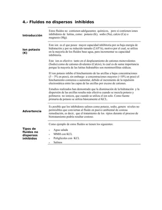 4.- Fluidos no dispersos inhibidos
Introducción
Estos fluidos no contienen adelgazantes químicos, pero si contienen iones
inhibidores de lutitas, como: potasio (K), sodio (Na), calcio (Ca) o
magnesio (Mg).
Ion potasio
(K)
Este ion es el que posee mayor capacidad inhibitoria por su baja energía de
hidratación y por su reducido tamaño (2.65ºA), motivo por el cual, se utiliza
en la mayoría de los fluidos base agua, para incrementar su capacidad
inhibitoria.
Este ion es efectivo tanto en el desplazamiento de cationes monovalentes
(Sodio) como de cationes divalentes (Calcio), lo cual es de suma importancia
porque la mayoría de las lutitas hidratables son montmorillitas sódicas.
El ion potasio inhibe el hinchamiento de las arcillas a bajas concentraciones
(3 – 5% en peso), sin embargo a concentraciones mayores (>10% en peso) el
hinchamiento comienza a aumentar, debido al incremento de la repulsión
electrostática entre las capas de las arcillas por exceso de cationes.
Estudios realizados han demostrado que la disminución de la hidratación y la
dispersión de las arcillas resulta más efectiva cuando se mezcla potasio y
polímeros no ionicos, que cuando se utiliza el ion solo. Como fuente
primaria de potasio se utiliza básicamente el KCL.
Advertencia
Es posible que los inhibidores salinos como potasio, sodio, genere niveles no
permisibles que conviertan al fluido en pasivo ambiental de costosa
remediación, es decir, que el tratamiento de los ripios durante el proceso de
biotratamiento podría resultar costoso.
Tipos de
fluidos no
dispersos
inhibidos
Como ejemplo de estos fluidos se tienen los siguientes:
ν Agua salada
ν MMH con KCL
ν Poliglicoles con KCL
ν Salinos
 