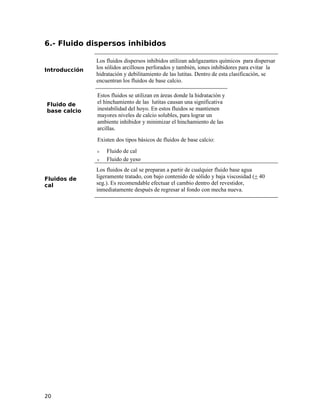 6.- Fluido dispersos inhibidos
Introducción
Los fluidos dispersos inhibidos utilizan adelgazantes químicos para dispersar
los sólidos arcillosos perforados y también, iones inhibidores para evitar la
hidratación y debilitamiento de las lutitas. Dentro de esta clasificación, se
encuentran los fluidos de base calcio.
Fluido de
base calcio
Estos fluidos se utilizan en áreas donde la hidratación y
el hinchamiento de las lutitas causan una significativa
inestabilidad del hoyo. En estos fluidos se mantienen
mayores niveles de calcio solubles, para lograr un
ambiente inhibidor y minimizar el hinchamiento de las
arcillas.
Existen dos tipos básicos de fluidos de base calcio:
ν Fluido de cal
ν Fluido de yeso
Fluidos de
cal
Los fluidos de cal se preparan a partir de cualquier fluido base agua
ligeramente tratado, con bajo contenido de sólido y baja viscosidad (+ 40
seg.). Es recomendable efectuar el cambio dentro del revestidor,
inmediatamente después de regresar al fondo con mecha nueva.
20
 