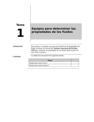 Tema
1
Equipos para determinar las
propiedades de los fluidos
Introducción Para explicar los equipos que usan en el análisis de las propiedades del
fluido su utilizan las normas del Instituto Americano del Petróleo
(API) que clasifican las propiedades de los fluidos desde el punto de
vista físico y químico.
Contenido
La unidad esta estructura de la siguiente manera:
Mapas
Equipos para ensayos físicos
Equipos para ensayos químicos
 