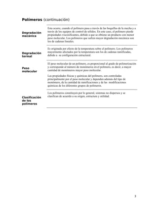 Polímeros (continuación)
Degradación
mecánica
Esta ocurre, cuando el polímero pasa a través de las boquillas de la mecha y a
través de los equipos de control de sólidos. En este caso, el polímero pierde
propiedades viscosificantes, debido a que se obtiene un producto con menor
peso molecular. Los polímeros que sufren mayor degradación mecánica son
los de cadenas lineales.
Degradación
termal
Es originada por efecto de la temperatura sobre el polímero. Los polímeros
mayormente afectados por la temperatura son los de cadenas ramificadas,
debido a su configuración estructural.
Peso
molecular
El peso molecular de un polímero, es proporcional al grado de polimerización
y corresponde al número de monómeros en el polímero, es decir, a mayor
cantidad de monómeros mayor peso molecular.
Las propiedades físicas y químicas del polímero, son controladas
principalmente por el peso molecular y dependen además del tipo de
monómero, de la cantidad de ramificaciones y de las modificaciones
químicas de los diferentes grupos de polímeros.
Clasificación
de los
polímeros
Los polímeros constituyen por lo general, sistemas no dispersos y se
clasifican de acuerdo a su origen, estructura y utilidad.
3
 